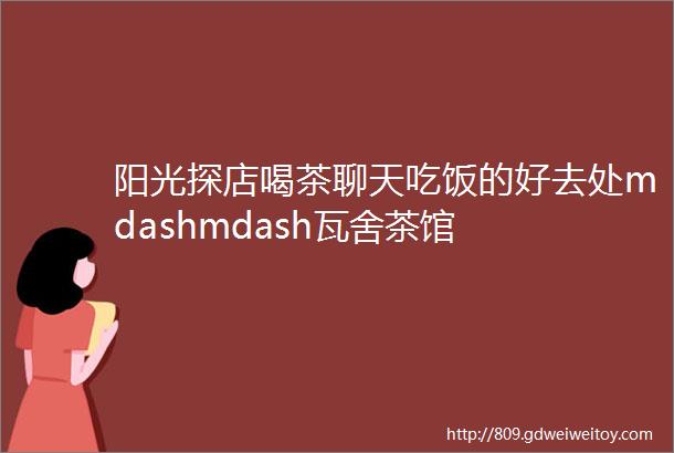 阳光探店喝茶聊天吃饭的好去处mdashmdash瓦舍茶馆